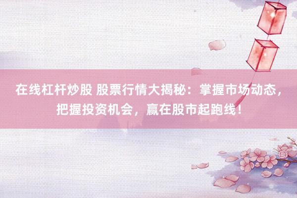 在线杠杆炒股 股票行情大揭秘：掌握市场动态，把握投资机会，赢在股市起跑线！