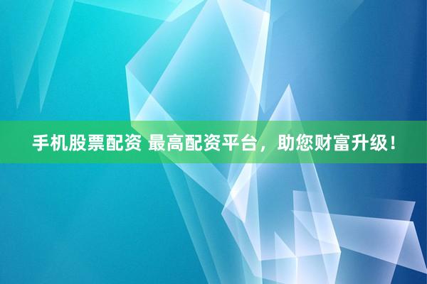 手机股票配资 最高配资平台，助您财富升级！