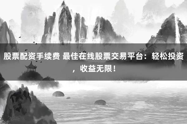 股票配资手续费 最佳在线股票交易平台：轻松投资，收益无限！