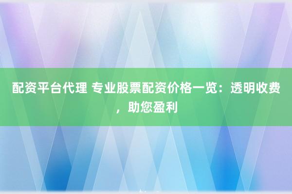 配资平台代理 专业股票配资价格一览：透明收费，助您盈利