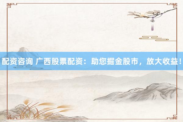 配资咨询 广西股票配资：助您掘金股市，放大收益！