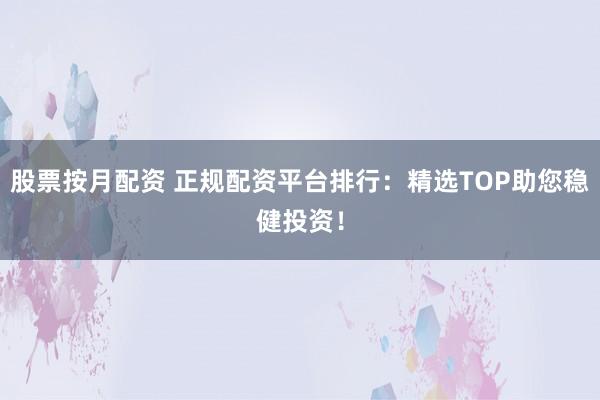 股票按月配资 正规配资平台排行：精选TOP助您稳健投资！
