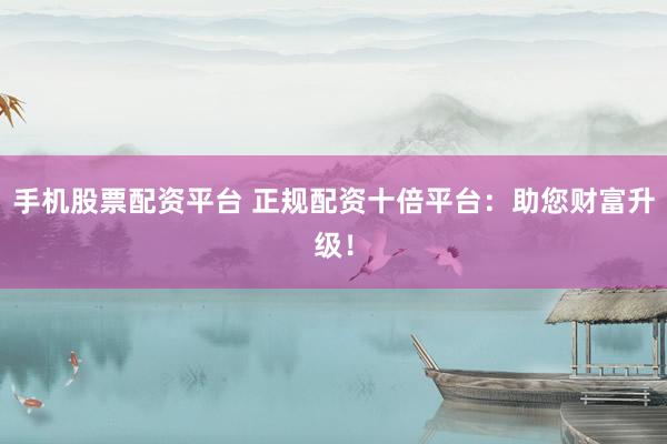 手机股票配资平台 正规配资十倍平台：助您财富升级！