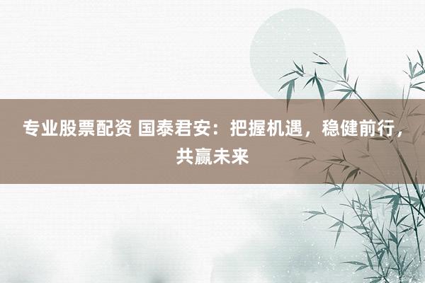 专业股票配资 国泰君安：把握机遇，稳健前行，共赢未来