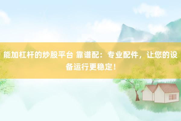 能加杠杆的炒股平台 靠谱配：专业配件，让您的设备运行更稳定！