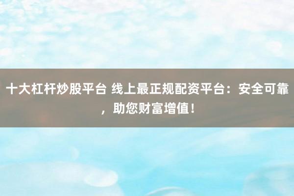 十大杠杆炒股平台 线上最正规配资平台：安全可靠，助您财富增值！