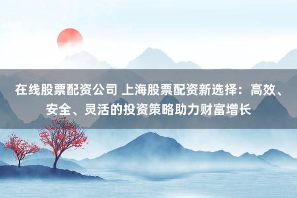 在线股票配资公司 上海股票配资新选择：高效、安全、灵活的投资策略助力财富增长
