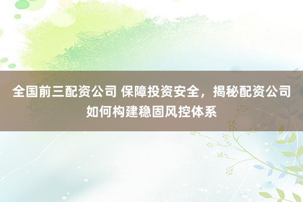 全国前三配资公司 保障投资安全，揭秘配资公司如何构建稳固风控体系