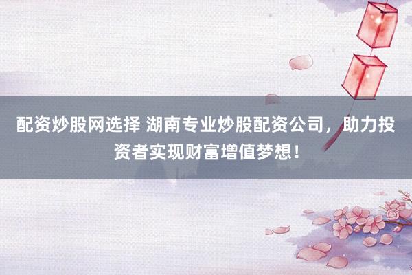 配资炒股网选择 湖南专业炒股配资公司，助力投资者实现财富增值梦想！