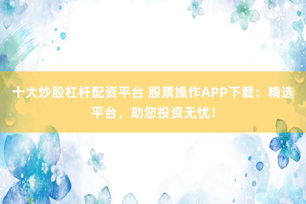 十大炒股杠杆配资平台 股票操作APP下载：精选平台，助您投资无忧！