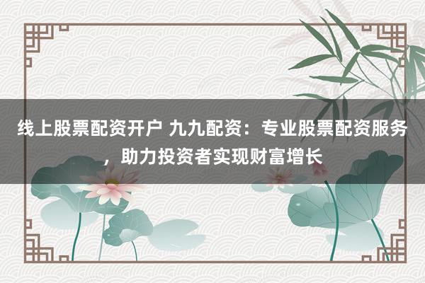 线上股票配资开户 九九配资：专业股票配资服务，助力投资者实现财富增长