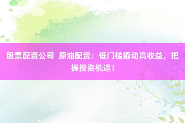 股票配资公司  原油配资：低门槛撬动高收益，把握投资机遇！
