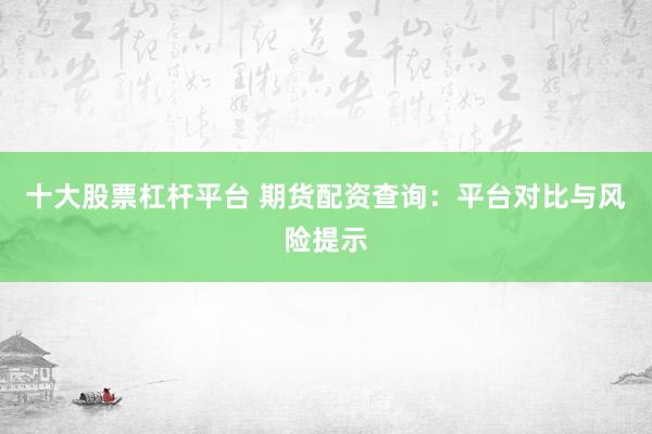 十大股票杠杆平台 期货配资查询：平台对比与风险提示