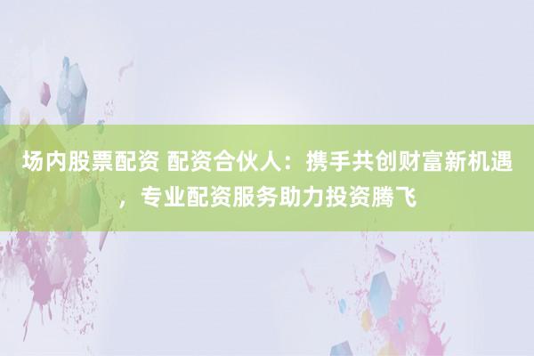 场内股票配资 配资合伙人：携手共创财富新机遇，专业配资服务助力投资腾飞