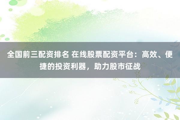 全国前三配资排名 在线股票配资平台：高效、便捷的投资利器，助力股市征战