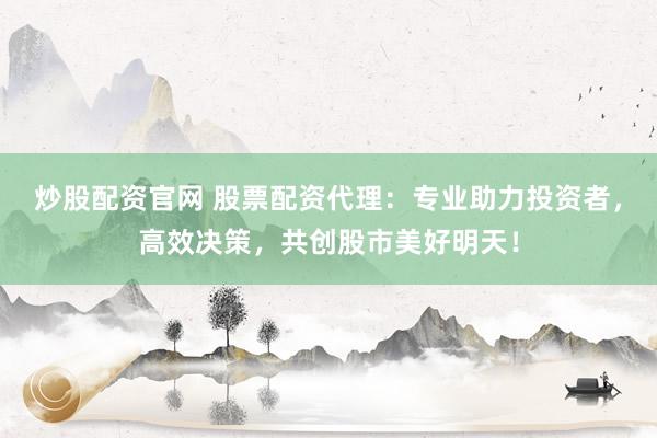炒股配资官网 股票配资代理：专业助力投资者，高效决策，共创股市美好明天！