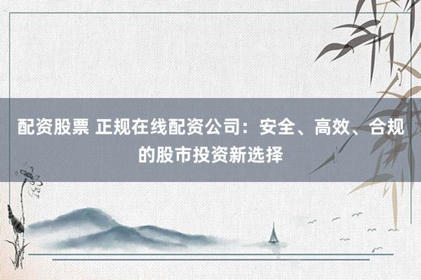 配资股票 正规在线配资公司：安全、高效、合规的股市投资新选择