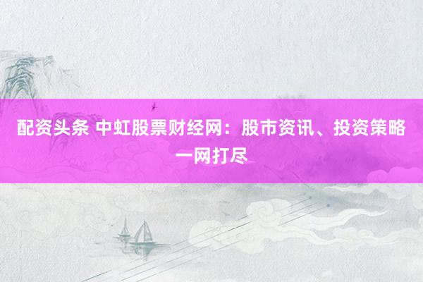 配资头条 中虹股票财经网：股市资讯、投资策略一网打尽