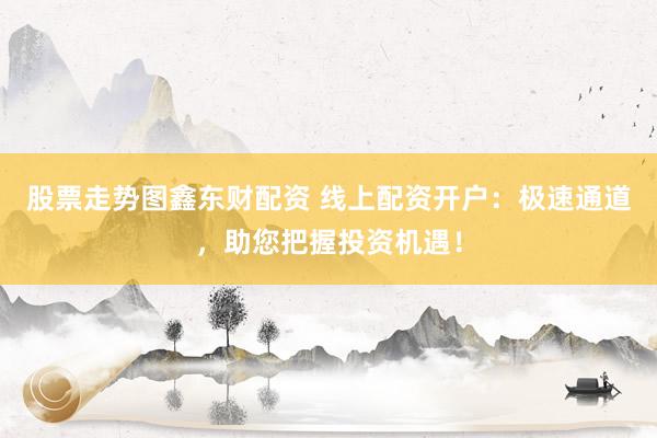 股票走势图鑫东财配资 线上配资开户：极速通道，助您把握投资机遇！