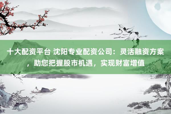 十大配资平台 沈阳专业配资公司：灵活融资方案，助您把握股市机遇，实现财富增值
