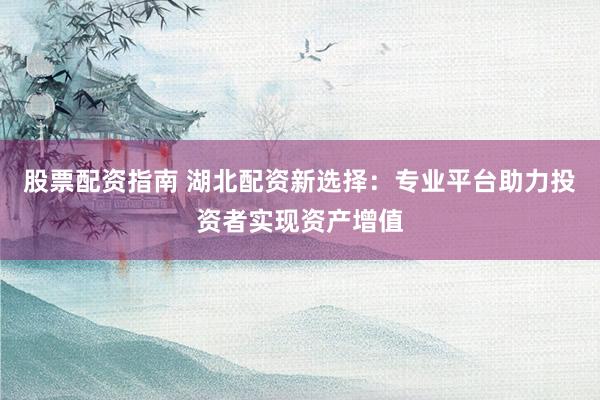 股票配资指南 湖北配资新选择：专业平台助力投资者实现资产增值