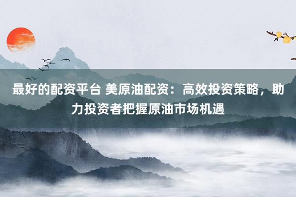 最好的配资平台 美原油配资：高效投资策略，助力投资者把握原油市场机遇