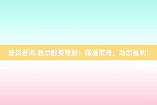 配资咨询 股票配资荐股：精准策略，助您盈利！