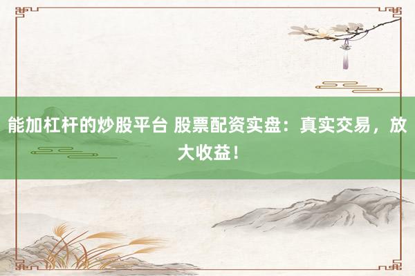 能加杠杆的炒股平台 股票配资实盘：真实交易，放大收益！
