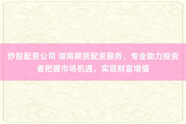 炒股配资公司 湖南期货配资服务，专业助力投资者把握市场机遇，实现财富增值