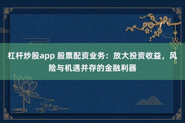 杠杆炒股app 股票配资业务：放大投资收益，风险与机遇并存的金融利器