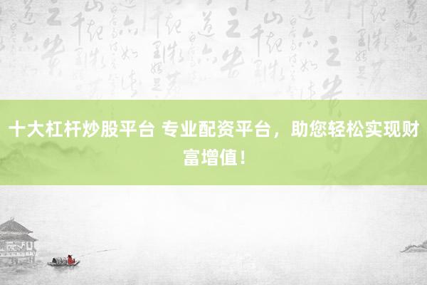 十大杠杆炒股平台 专业配资平台，助您轻松实现财富增值！