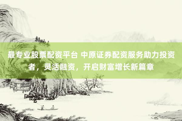 最专业股票配资平台 中原证券配资服务助力投资者，灵活融资，开启财富增长新篇章
