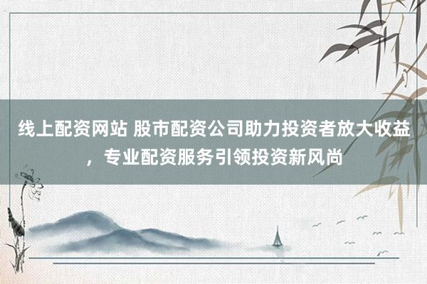 线上配资网站 股市配资公司助力投资者放大收益，专业配资服务引领投资新风尚