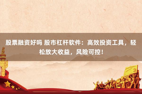 股票融资好吗 股市杠杆软件：高效投资工具，轻松放大收益，风险可控！