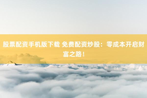 股票配资手机版下载 免费配资炒股：零成本开启财富之路！