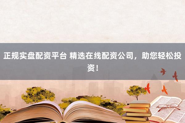 正规实盘配资平台 精选在线配资公司，助您轻松投资！