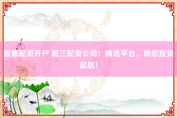 股票配资开户 前三配资公司：精选平台，助您投资起航！