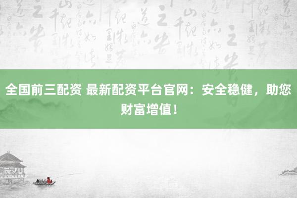 全国前三配资 最新配资平台官网：安全稳健，助您财富增值！