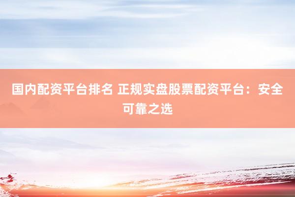 国内配资平台排名 正规实盘股票配资平台：安全可靠之选