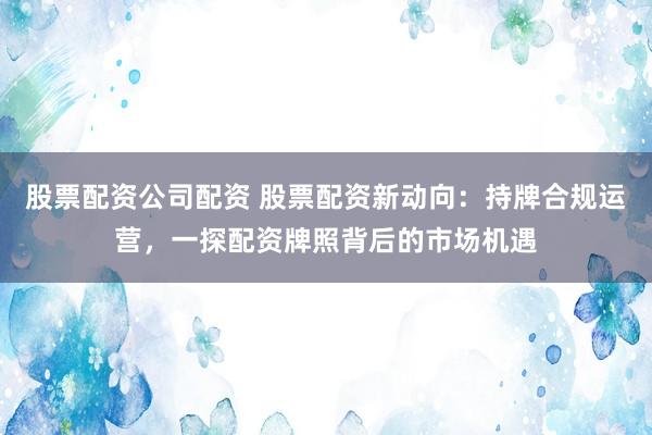 股票配资公司配资 股票配资新动向：持牌合规运营，一探配资牌照背后的市场机遇