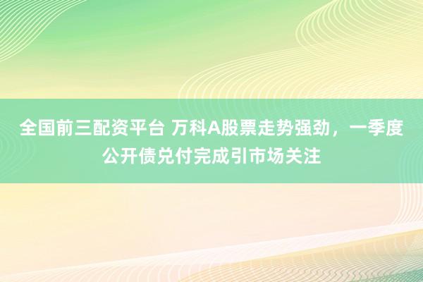 全国前三配资平台 万科A股票走势强劲，一季度公开债兑付完成引市场关注
