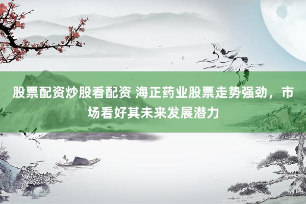 股票配资炒股看配资 海正药业股票走势强劲，市场看好其未来发展潜力