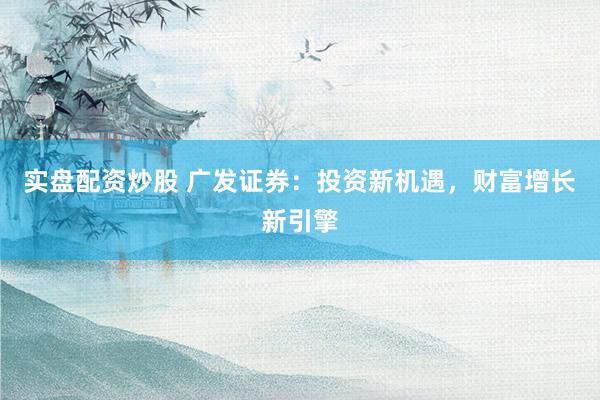 实盘配资炒股 广发证券：投资新机遇，财富增长新引擎