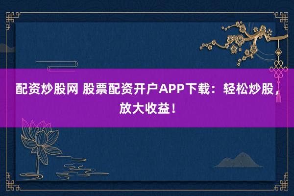 配资炒股网 股票配资开户APP下载：轻松炒股，放大收益！