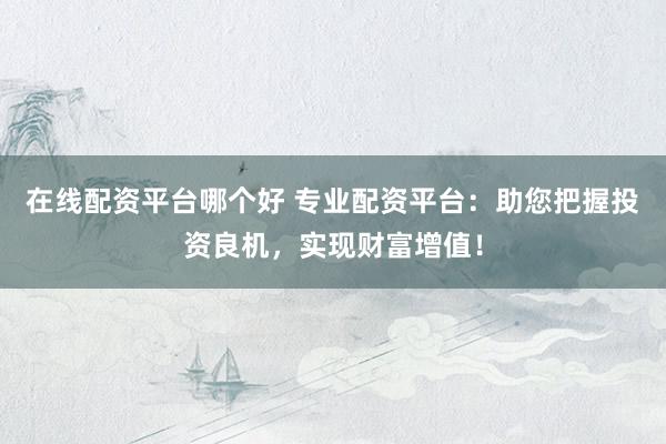 在线配资平台哪个好 专业配资平台：助您把握投资良机，实现财富增值！
