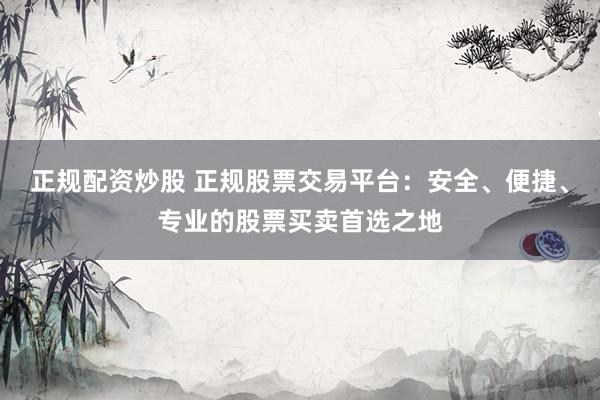 正规配资炒股 正规股票交易平台：安全、便捷、专业的股票买卖首选之地