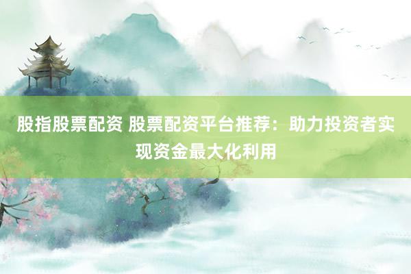 股指股票配资 股票配资平台推荐：助力投资者实现资金最大化利用