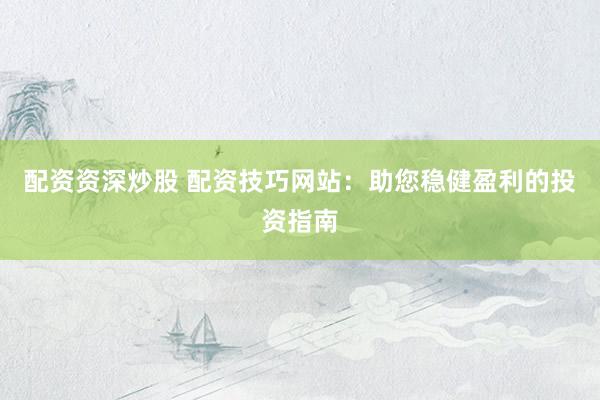 配资资深炒股 配资技巧网站：助您稳健盈利的投资指南