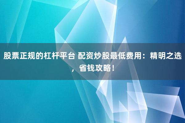 股票正规的杠杆平台 配资炒股最低费用：精明之选，省钱攻略！