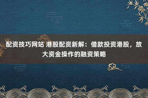 配资技巧网站 港股配资新解：借款投资港股，放大资金操作的融资策略